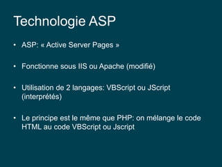 Technologie ASP
• ASP: « Active Server Pages »
• Fonctionne sous IIS ou Apache (modifié)
• Utilisation de 2 langages: VBScript ou JScript
(interprétés)
• Le principe est le même que PHP: on mélange le code
HTML au code VBScript ou Jscript
 