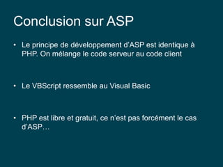 Conclusion sur ASP
• Le principe de développement d’ASP est identique à
PHP. On mélange le code serveur au code client
• Le VBScript ressemble au Visual Basic
• PHP est libre et gratuit, ce n’est pas forcément le cas
d’ASP…
 