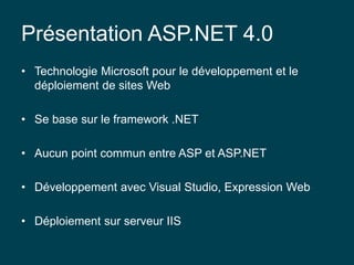 Présentation ASP.NET 4.0
• Technologie Microsoft pour le développement et le
déploiement de sites Web
• Se base sur le framework .NET
• Aucun point commun entre ASP et ASP.NET
• Développement avec Visual Studio, Expression Web
• Déploiement sur serveur IIS
 