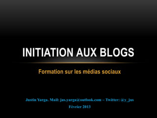 INITIATION AUX BLOGS
      Formation sur les médias sociaux



Justin Yarga. Mail: jus.yarga@outlook.com – Twitter: @y_jus
                       Février 2013
 