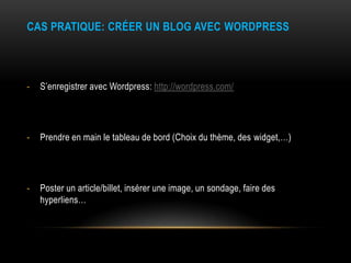 CAS PRATIQUE: CRÉER UN BLOG AVEC WORDPRESS




-   S’enregistrer avec Wordpress: http://wordpress.com/




-   Prendre en main le tableau de bord (Choix du thème, des widget,…)




-   Poster un article/billet, insérer une image, un sondage, faire des
    hyperliens…
 
