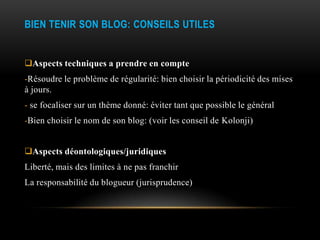BIEN TENIR SON BLOG: CONSEILS UTILES


Aspects techniques a prendre en compte
-Résoudre le problème de régularité: bien choisir la périodicité des mises
à jours.
- se focaliser sur un thème donné: éviter tant que possible le général
-Bien choisir le nom de son blog: (voir les conseil de Kolonji)


Aspects déontologiques/juridiques
Liberté, mais des limites à ne pas franchir
La responsabilité du blogueur (jurisprudence)
 