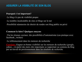 ASSURER LA VISIBILITÉ DE SON BLOG

Pourquoi c’est important?
-Le blog n’a pas de visibilité propre
-Le nombre incalculable de sites et blogs sur le net
-Possibilité néanmoins de choisir de rendre son blog public ou privé


Comment le faire? Quelques moyens
-Via les réseaux sociaux: des possibilités d’automatisme (cas pratique avec
facebook., twitter)
-Le référencement dans les moteurs de recherche
Consigne: Gagner en bonne visibilité sur les moteurs de recherche (google,
yahoo…) à partir des mots clés importants se rapportant au contenu du blog
par un travail de positionnement dans les résultats de recherche
 