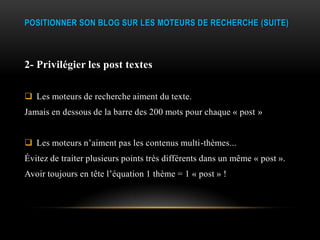 POSITIONNER SON BLOG SUR LES MOTEURS DE RECHERCHE (SUITE)



2- Privilégier les post textes

 Les moteurs de recherche aiment du texte.
Jamais en dessous de la barre des 200 mots pour chaque « post »


 Les moteurs n’aiment pas les contenus multi-thèmes...
Évitez de traiter plusieurs points très différents dans un même « post ».
Avoir toujours en tête l’équation 1 thème = 1 « post » !
 