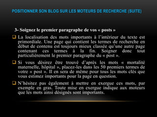 POSITIONNER SON BLOG SUR LES MOTEURS DE RECHERCHE (SUITE)



 3- Soignez le premier paragraphe de vos « posts »
 La localisation des mots importants à l’intérieur du texte est
  primordiale. Une page qui contient les termes de recherche en
  début de contenu est toujours mieux classée qu’une autre page
  contenant ces termes à la fin. Soigner donc tout
  particulièrement le premier paragraphe du « post ».
 Si vous désirez être trouvé d’après les mots « mortalité
  maternelle, hôpital », placez-les dans les 50 premiers termes de
  votre « post ». Il en sera de même pour tous les mots clés que
  vous estimez importants pour la page en question.
 N’hésitez pas également à mettre en exergue ces mots, par
  exemple en gras. Toute mise en exergue indique aux moteurs
  que les mots ainsi désignés sont importants.
 