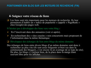 POSITIONNER SON BLOG SUR LES MOTEURS DE RECHERCHE (FIN)



  4- Soignez votre réseau de liens
 Les liens sont très importants pour les moteurs de recherche. Ils leur
  permettent d’établir un « indice de popularité » (appelé « PageRank »
  chez Google) des pages web.
N’hésitez pas à développer des liens vers votre blog :
 En l’inscrivant dans des annuaires (voir ci-après).
 En recherchant des « sites cousins » non concurrents mais proposant de
  l’information dans la même thématique.
 Développez des échanges de lien entre blogs du même domaine
Des échanges de liens entre divers blogs d’un même domaine sont donc à
   rechercher au plus vite (ils sont assez fréquents et bien vus dans la
   communauté des bloggers, c’est encore là un avantage de ce type de site).
   De plus, les blogs s’y prêtent bien, de la place dans la marge étant
   souvent libre pour les afficher.
 