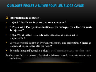 QUELQUES RÈGLES A SUIVRE POUR LES BLOGS-CAUSE


 Informations de contexte
• 1. Quoi ? Quelle est la cause que vous soutenez ?
• 2. Pourquoi ? Pourquoi la situation ou les faits que vous décrivez sont-
  ils injustes ?
• 3. Qui ? Qui est la victime de cette situation et qui en est le
  responsable ?
• Si vous protestez contre un événement (comme une arrestation) Quand et
  Comment se sont déroulés les faits ?
• Exemple la page d’accueil du blog http://liberonsgeorges.over-blog.com/
Les lecteurs doivent pouvoir obtenir des informations de contexte actualisées
   sur le blog.
 