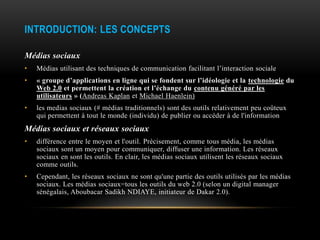 INTRODUCTION: LES CONCEPTS

Médias sociaux
•   Médias utilisant des techniques de communication facilitant l’interaction sociale
•   « groupe d’applications en ligne qui se fondent sur l’idéologie et la technologie du
    Web 2.0 et permettent la création et l’échange du contenu généré par les
    utilisateurs » (Andreas Kaplan et Michael Haenlein)
•   les medias sociaux (# médias traditionnels) sont des outils relativement peu coûteux
    qui permettent à tout le monde (individu) de publier ou accéder à de l'information
Médias sociaux et réseaux sociaux
•   différence entre le moyen et l'outil. Précisement, comme tous média, les médias
    sociaux sont un moyen pour communiquer, diffuser une information. Les réseaux
    sociaux en sont les outils. En clair, les médias sociaux utilisent les réseaux sociaux
    comme outils.
•   Cependant, les réseaux sociaux ne sont qu'une partie des outils utilisés par les médias
    sociaux. Les médias sociaux=tous les outils du web 2.0 (selon un digital manager
    sénégalais, Aboubacar Sadikh NDIAYE, initiateur de Dakar 2.0).
 