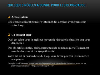 QUELQUES RÈGLES A SUIVRE POUR LES BLOG-CAUSE


 Actualisation
Les lecteurs doivent pouvoir s'informer des derniers événements sur
   votre blog.


 Un objectif clair
Quel est selon vous le meilleur moyen de résoudre la situation que vous
  dénoncez ?
Des objectifs simples, clairs, permettent de communiquer efficacement
  avec les lecteurs et les sympathisants.
Votre but est la raison d'être du blog, vous devez pouvoir le résumer en
   une phrase.
Exemple “SASOD est un groupe basé en Guyana qui lutte contre la discrimination basée sur les
   préférences sexuelles.” <http://sasod.blogspot.com>
 