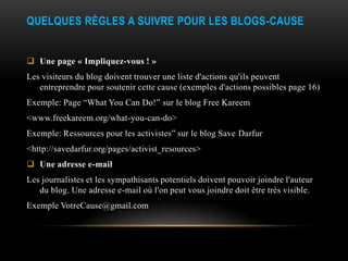 QUELQUES RÈGLES A SUIVRE POUR LES BLOGS-CAUSE


 Une page « Impliquez-vous ! »
Les visiteurs du blog doivent trouver une liste d'actions qu'ils peuvent
   entreprendre pour soutenir cette cause (exemples d'actions possibles page 16)
Exemple: Page “What You Can Do!” sur le blog Free Kareem
<www.freekareem.org/what-you-can-do>
Exemple: Ressources pour les activistes” sur le blog Save Darfur
<http://savedarfur.org/pages/activist_resources>
 Une adresse e-mail
Les journalistes et les sympathisants potentiels doivent pouvoir joindre l'auteur
   du blog. Une adresse e-mail où l'on peut vous joindre doit être très visible.
Exemple VotreCause@gmail.com
 