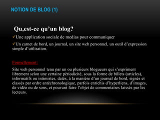 NOTION DE BLOG (1)


 Qu,est-ce qu’un blog?
Une application sociale de medias pour communiquer
Un carnet de bord, un journal, un site web personnel, un outil d’expression
simple d’utilisation.


Formellement:
Site web personnel tenu par un ou plusieurs blogueurs qui s’expriment
librement selon une certaine périodicité, sous la forme de billets (articles),
informatifs ou intimistes, datés, à la manière d’un journal de bord, signés et
classés par ordre antéchronologique, parfois enrichis d’hyperliens, d’images,
de vidéo ou de sons, et pouvant faire l’objet de commentaires laissés par les
lecteurs.
 