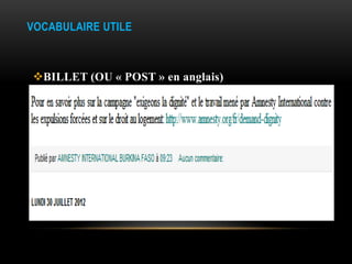 VOCABULAIRE UTILE



BILLET (OU « POST » en anglais)
Article publié sur un blog, note d’actualité, informative,
intimiste.
 Un texte et hypertexte, éléments multimédias (photo, son,
ou vidéo), ou l’ensemble de ces éléments.
Les billets publiés, sont signés, classés par ordre
antéchronologique (du plus récent au plus ancien) et peuvent
être commenté par les visiteurs du blog.
 