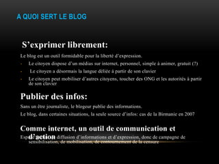 A QUOI SERT LE BLOG


 S’exprimer librement:
Le blog est un outil formidable pour la liberté d’expression.
-   Le citoyen dispose d’un médias sur internet, personnel, simple à animer, gratuit (?)
-   Le citoyen a désormais la langue déliée à partir de son clavier
-   Le citoyen peut mobiliser d’autres citoyens, toucher des ONG et les autorités à partir
    de son clavier

Publier des infos:
Sans un être journaliste, le blogeur publie des informations.
Le blog, dans certaines situations, la seule source d’infos: cas de la Birmanie en 2007


Comme internet, un outil de communication et
   d’action
Espace gratuit de diffusion d’informations et d’expression, donc de campagne de
    sensibilisation, de mobilisation, de contournement de la censure
 