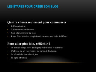 LES ÉTAPES POUR CRÉER SON BLOG



Quatre choses seulement pour commencer
•   1. Un ordinateur
•   2. Une connexion internet
•   3.Un site hébergeur de blog
•   4. des faits, histoires et opinions à raconter, des infos à diffuser


Pour aller plus loin, réfléchir à
-   un nom du blog ( suivi de slogan) en lien avec le domaine
-   L’adresse ou url (provisoire) ou partie de l’adresse.
-   La périodicité des mises à jour
-   Sa ligne éditoriale
 