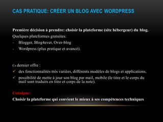 CAS PRATIQUE: CRÉER UN BLOG AVEC WORDPRESS


Première décision à prendre: choisir la plateforme (site hébergeur) du blog.
Quelques plateformes gratuites:
-   Blogger, Blog4ever, Over-blog
-   Wordpress (plus pratique et avancé).



Ce dernier   offre :
 des fonctionnalités très variées, différents modèles de blogs et applications,
 possibilité de mette à jour son blog par mail, mobile (le titre et le corps du
  mail sont traduits en titre et corps de la note).

Consigne:
Choisir la plateforme qui convient le mieux à ses compétences techniques
 