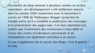 l’existence du blog remonte à plusieurs années en arrière. 
cependant, son développement a été réellement amorcé 
dans les années 2000 notamment avec le lancement à 
succès en 1999 de l’hébergeur blogger (propriété de 
Google) parce qu’il a simplifié la publication des messages 
et la présentation des pages web. il ne faut cependant pas 
oublier que l’avènement des connexions à haut débit et 
l’essor des ventes d’ordinateurs personnels et de 
smartphones ont également contribué à ce succès. 
Ce qui a également fait le succès des blogs, c’est la guerre 
en Irak. 
 