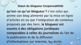Statut du blogueur (responsabilité) 
qu’est-ce qu’un blogueur ? c’est celui qui 
anime son blog alimenté par la mise en ligne 
d’articles et/ou par l’intégration de contenus 
proposés par des tiers. le blogueur est 
soumis à des obligations juridiques 
comparables à celles du journaliste du fait de 
la publication et de la diffusion 
d’informations sur internet. les écrits 
restent : n’oubliez pas que vos publications 
 