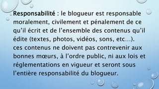 Responsabilité : le blogueur est responsable 
moralement, civilement et pénalement de ce 
qu’il écrit et de l’ensemble des contenus qu’il 
édite (textes, photos, vidéos, sons, etc…). 
ces contenus ne doivent pas contrevenir aux 
bonnes moeurs, à l’ordre public, ni aux lois et 
réglementations en vigueur et seront sous 
l’entière responsabilité du blogueur. 
 