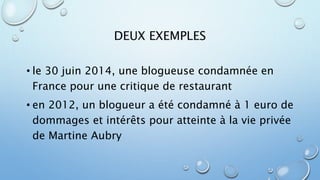 DEUX EXEMPLES 
• le 30 juin 2014, une blogueuse condamnée en 
France pour une critique de restaurant 
• en 2012, un blogueur a été condamné à 1 euro de 
dommages et intérêts pour atteinte à la vie privée 
de Martine Aubry 
 