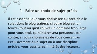 1- Faire un choix de sujet précis 
il est essentiel que vous choisissez au préalable le 
sujet dont le blog traitera. si votre blog est un 
fourre-tout ou qu’il couvre un domaine trop large 
pour vous seul, ça n’intéressera personne. par 
contre, si vous choisissiez de vous concentrer 
exclusivement à un sujet ou à une discipline 
précise, vous susciterez l’intérêt des lecteurs. 
 