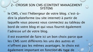2- CHOISIR SON CMS (CONTENT MANAGEMENT 
SYSTEM) 
le CMS, c’est l’hébergeur de votre blog. c’est-à-dire 
la plateforme (ou site internet) à partir de 
laquelle vous pouvez vous connectez au tableau de 
bord de votre blog et qui vous fournit également 
l’adresse url de votre blog. 
il est essentiel de faire ici un bon choix parce que 
les CMS sont différents les uns des autres et 
n’offrent pas les mêmes avantages. le choix est 
également important en fonction du type de 
 