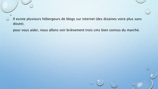 Il existe plusieurs hébergeurs de blogs sur internet (des dizaines voire plus sans 
doute). 
pour vous aider, nous allons voir brièvement trois cms bien connus du marché. 
 