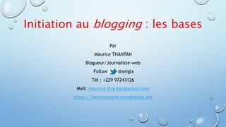 Initiation au blogging : les bases 
Par 
Maurice THANTAN 
Blogueur/Journaliste-web 
Follow me @seigla 
Tél : +229 97243126 
Mail: maurice.thantan@gmail.com 
https://beninoscopie.mondoblog.org 
 