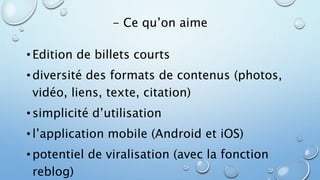 - Ce qu’on aime 
• Edition de billets courts 
• diversité des formats de contenus (photos, 
vidéo, liens, texte, citation) 
• simplicité d’utilisation 
• l’application mobile (Android et iOS) 
• potentiel de viralisation (avec la fonction 
reblog) 
 