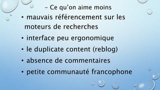 - Ce qu’on aime moins 
• mauvais référencement sur les 
moteurs de recherches 
• interface peu ergonomique 
• le duplicate content (reblog) 
• absence de commentaires 
• petite communauté francophone 
 