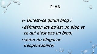 PLAN 
I- Qu’est-ce qu’un blog ? 
•définition (ce qu’est un blog et 
ce qui n’est pas un blog) 
•statut du blogueur 
(responsabilité) 
 
