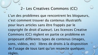 2- Les Creatives Commons (CC) 
L’un des problèmes que rencontrent les blogueurs, 
c’est comment trouver du contenus illustratifs 
pour leurs articles sans être frappés par le 
copyright (le droit d’auteur). Les licences Creative 
Commons (CC) règlent en partie ce problème en 
proposant différents types de contenus (images, 
sons, vidéos, etc) libres de droits à la disposition 
de l’usage de tous tant qu’on respecte quelques 
règles. 
 