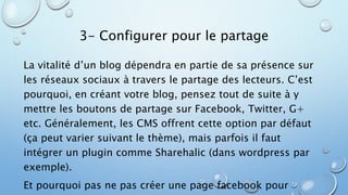 3- Configurer pour le partage 
La vitalité d’un blog dépendra en partie de sa présence sur 
les réseaux sociaux à travers le partage des lecteurs. C’est 
pourquoi, en créant votre blog, pensez tout de suite à y 
mettre les boutons de partage sur Facebook, Twitter, G+ 
etc. Généralement, les CMS offrent cette option par défaut 
(ça peut varier suivant le thème), mais parfois il faut 
intégrer un plugin comme Sharehalic (dans wordpress par 
exemple). 
Et pourquoi pas ne pas créer une page facebook pour 
 