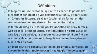 Définition 
le blog est un site personnel qui offre à chacun la possibilité 
d’exprimer son point de vue personnel sur un sujet particulier 
et, à tous les lecteurs, de réagir à celui-ci en formulant des 
commentaires comme dans un forum de discussion. 
le terme de blog a été formé par l’association de deux termes, 
web (la toile) et log (journal). c’est pourquoi on parle aussi de 
web log ou de weblog. la pratique et la commodité ont fini par 
résumer cela en un seul mot, blog. la traduction française est 
bloc-notes ou bloc. 
un blog peut être constitué de textes, de photos, de vidéos ou 
encore de fichiers audio (podcasts) auxquels n’importe quel 
visiteur peut réagir en laissant un commentaire. 
 