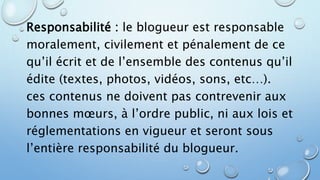 Responsabilité : le blogueur est responsable 
moralement, civilement et pénalement de ce 
qu’il écrit et de l’ensemble des contenus qu’il 
édite (textes, photos, vidéos, sons, etc…). 
ces contenus ne doivent pas contrevenir aux 
bonnes moeurs, à l’ordre public, ni aux lois et 
réglementations en vigueur et seront sous 
l’entière responsabilité du blogueur. 
 
