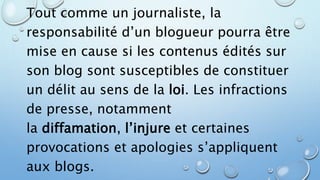 Tout comme un journaliste, la 
responsabilité d’un blogueur pourra être 
mise en cause si les contenus édités sur 
son blog sont susceptibles de constituer 
un délit au sens de la loi. Les infractions 
de presse, notamment 
la diffamation, l’injure et certaines 
provocations et apologies s’appliquent 
aux blogs. 
 