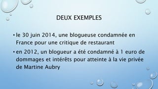 DEUX EXEMPLES 
• le 30 juin 2014, une blogueuse condamnée en 
France pour une critique de restaurant 
• en 2012, un blogueur a été condamné à 1 euro de 
dommages et intérêts pour atteinte à la vie privée 
de Martine Aubry 
 
