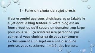 1- Faire un choix de sujet précis 
il est essentiel que vous choisissez au préalable le 
sujet dont le blog traitera. si votre blog est un 
fourre-tout ou qu’il couvre un domaine trop large 
pour vous seul, ça n’intéressera personne. par 
contre, si vous choisissiez de vous concentrer 
exclusivement à un sujet ou à une discipline 
précise, vous susciterez l’intérêt des lecteurs. 
 