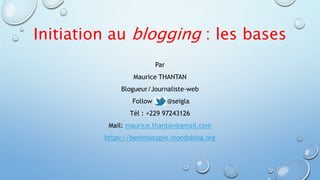 Initiation au blogging : les bases 
Par 
Maurice THANTAN 
Blogueur/Journaliste-web 
Follow me @seigla 
Tél : +229 97243126 
Mail: maurice.thantan@gmail.com 
https://beninoscopie.mondoblog.org 
 