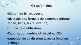 - Ce qu’on aime 
• Edition de billets courts 
• diversité des formats de contenus (photos, 
vidéo, liens, texte, citation) 
• simplicité d’utilisation 
• l’application mobile (Android et iOS) 
• potentiel de viralisation (avec la fonction 
reblog) 
 