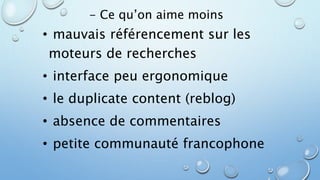 - Ce qu’on aime moins 
• mauvais référencement sur les 
moteurs de recherches 
• interface peu ergonomique 
• le duplicate content (reblog) 
• absence de commentaires 
• petite communauté francophone 
 