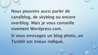 Nous pouvons aussi parler de 
canalblog, de skyblog ou encore 
overblog. Mais je vous conseille 
vivement Wordpress.com. 
Si vous envisagez un blog photo, un 
Tumblr est mieux indiqué, 
 