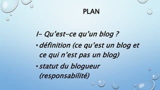 PLAN 
I- Qu’est-ce qu’un blog ? 
•définition (ce qu’est un blog et 
ce qui n’est pas un blog) 
•statut du blogueur 
(responsabilité) 
 