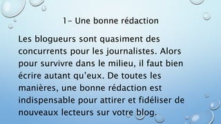 1- Une bonne rédaction 
Les blogueurs sont quasiment des 
concurrents pour les journalistes. Alors 
pour survivre dans le milieu, il faut bien 
écrire autant qu’eux. De toutes les 
manières, une bonne rédaction est 
indispensable pour attirer et fidéliser de 
nouveaux lecteurs sur votre blog. 
 
