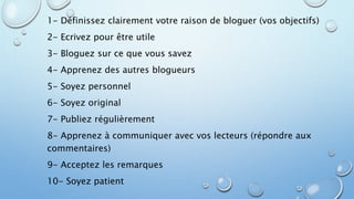 1- Définissez clairement votre raison de bloguer (vos objectifs) 
2- Ecrivez pour être utile 
3- Bloguez sur ce que vous savez 
4- Apprenez des autres blogueurs 
5- Soyez personnel 
6- Soyez original 
7- Publiez régulièrement 
8- Apprenez à communiquer avec vos lecteurs (répondre aux 
commentaires) 
9- Acceptez les remarques 
10- Soyez patient 
 