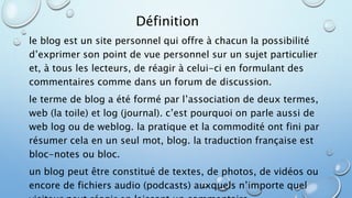 Définition 
le blog est un site personnel qui offre à chacun la possibilité 
d’exprimer son point de vue personnel sur un sujet particulier 
et, à tous les lecteurs, de réagir à celui-ci en formulant des 
commentaires comme dans un forum de discussion. 
le terme de blog a été formé par l’association de deux termes, 
web (la toile) et log (journal). c’est pourquoi on parle aussi de 
web log ou de weblog. la pratique et la commodité ont fini par 
résumer cela en un seul mot, blog. la traduction française est 
bloc-notes ou bloc. 
un blog peut être constitué de textes, de photos, de vidéos ou 
encore de fichiers audio (podcasts) auxquels n’importe quel 
visiteur peut réagir en laissant un commentaire. 
 