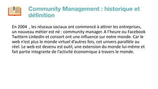 Community Management : historique et
déﬁnition
En 2004 , les réseaux sociaux ont commencé à attirer les entreprises,
un no...