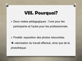 VIII. Pourquoi?
O Deux visées pédagogiques : l’une pour les

participants et l’autre pour les professionnels.

O Finalité: exposition des photos retouchées

 valorisation du travail effectué, ainsi que de la
photothèque

 