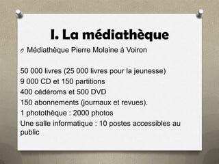 I. La médiathèque
O Médiathèque Pierre Molaine à Voiron

50 000 livres (25 000 livres pour la jeunesse)
9 000 CD et 150 partitions
400 cédéroms et 500 DVD
150 abonnements (journaux et revues).
1 photothèque : 2000 photos
Une salle informatique : 10 postes accessibles au
public

 
