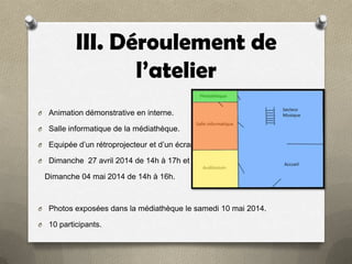 III. Déroulement de
l’atelier
O

Animation démonstrative en interne.

O

Salle informatique de la médiathèque.

O

Equipée d’un rétroprojecteur et d’un écran

O

Dimanche 27 avril 2014 de 14h à 17h et

Dimanche 04 mai 2014 de 14h à 16h.

O

Photos exposées dans la médiathèque le samedi 10 mai 2014.

O

10 participants.

 