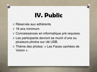 IV. Public
O Réservée aux adhérents
O 16 ans minimum
O Connaissances en informatique pré requises.

O Les participants devront se munir d’une ou

plusieurs photos sur clé USB.
O Thème des photos: « Les Faces cachées de
Voiron ».

 